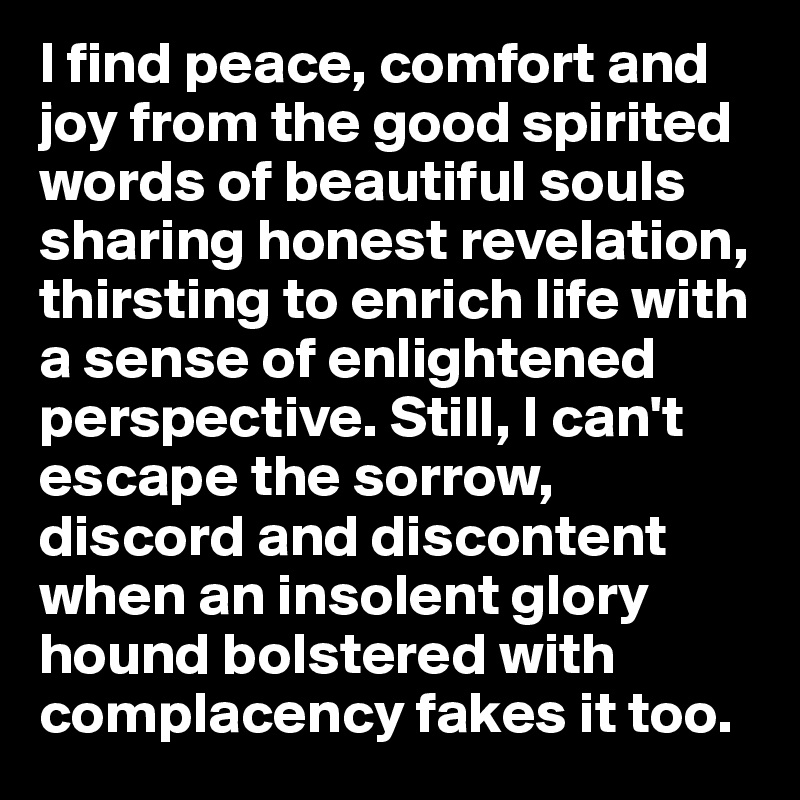 I find peace, comfort and joy from the good spirited words of beautiful souls sharing honest revelation, thirsting to enrich life with a sense of enlightened perspective. Still, I can't escape the sorrow, discord and discontent when an insolent glory hound bolstered with complacency fakes it too. 