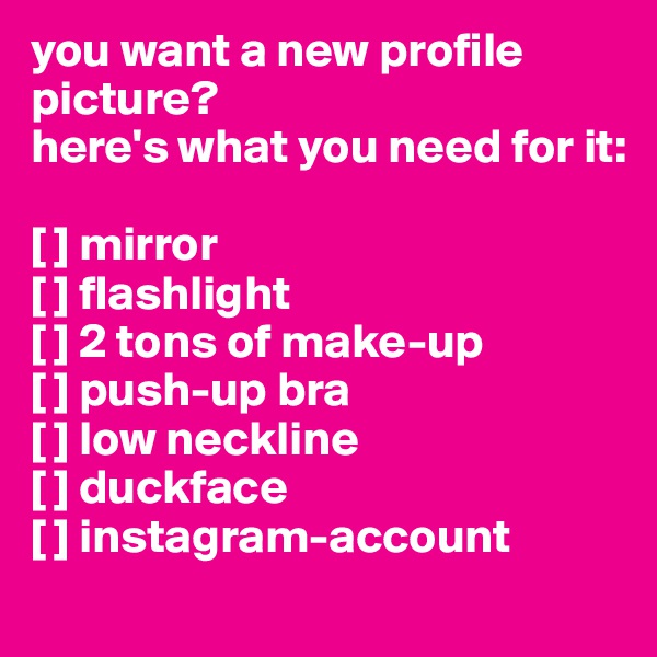 you want a new profile picture?
here's what you need for it:

[ ] mirror
[ ] flashlight
[ ] 2 tons of make-up
[ ] push-up bra
[ ] low neckline
[ ] duckface
[ ] instagram-account

