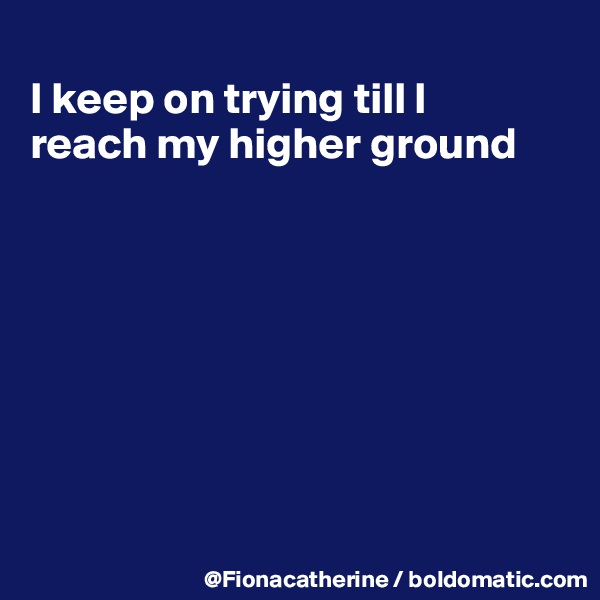 
I keep on trying till I
reach my higher ground








