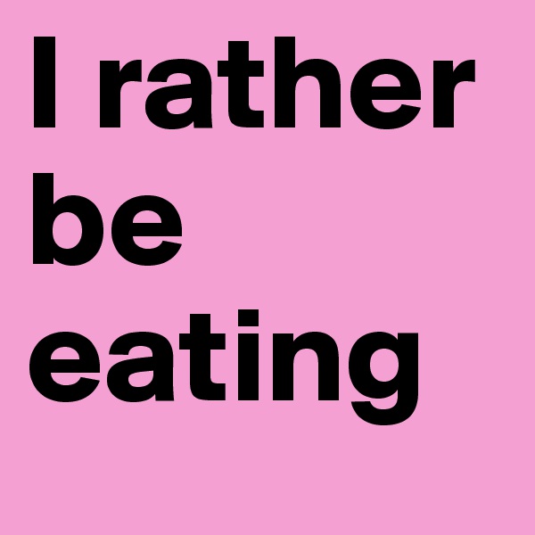 I rather be eating