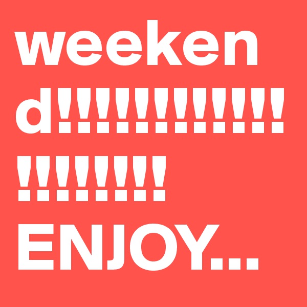 weekend!!!!!!!!!!!!!!!!!!!!ENJOY...