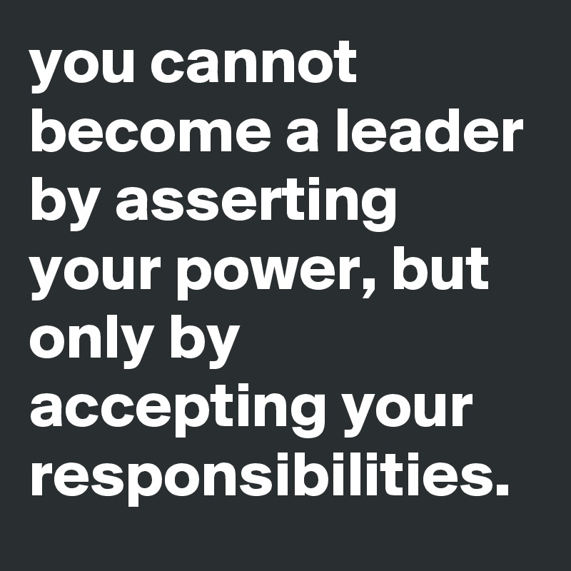you cannot become a leader by asserting your power, but only by accepting your responsibilities.