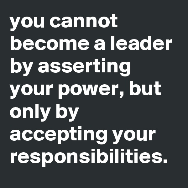you cannot become a leader by asserting your power, but only by accepting your responsibilities.