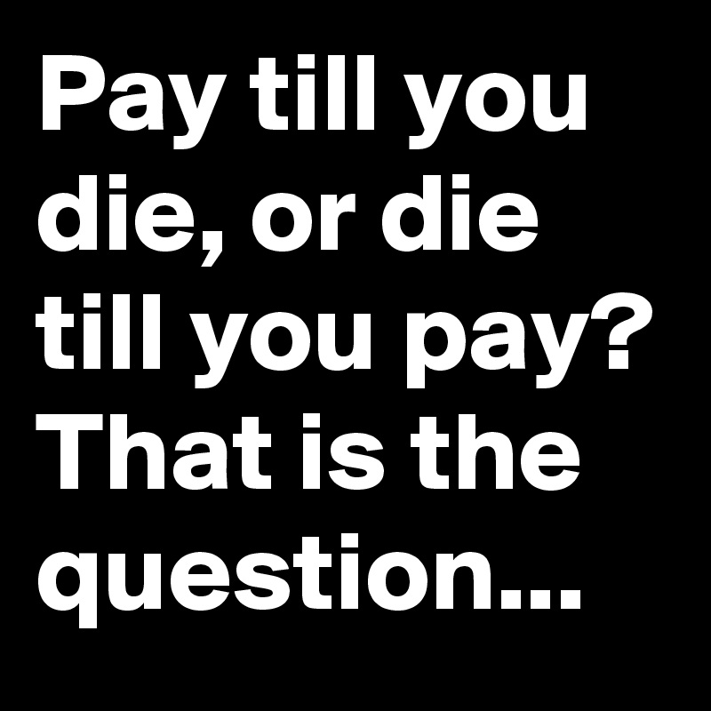 Pay till you die, or die till you pay? That is the question...