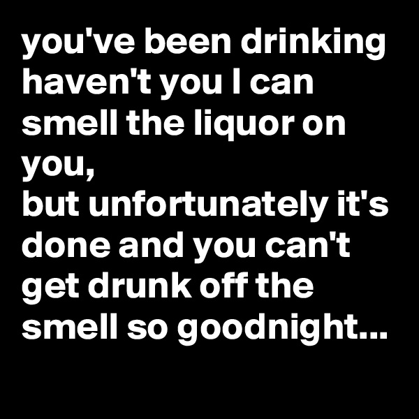 you've been drinking haven't you I can smell the liquor on you,
but unfortunately it's done and you can't get drunk off the smell so goodnight...
