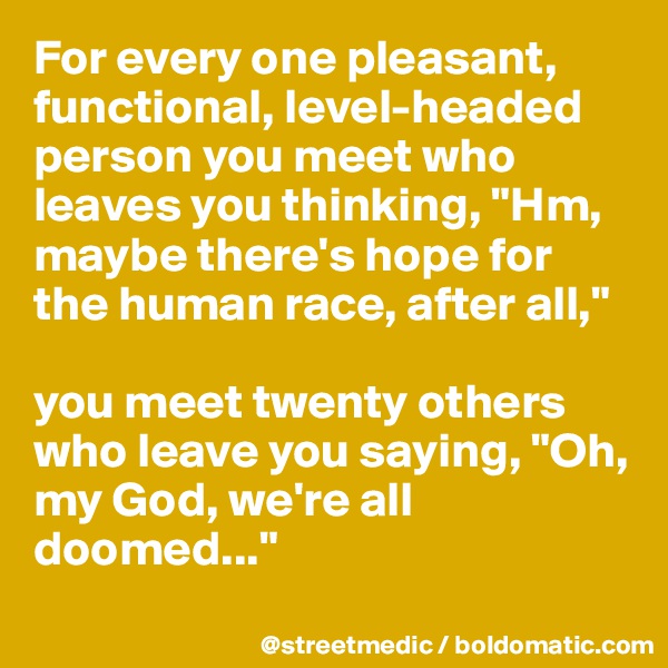 For every one pleasant, functional, level-headed person you meet who leaves you thinking, "Hm, maybe there's hope for the human race, after all,"

you meet twenty others who leave you saying, "Oh, my God, we're all doomed..."
