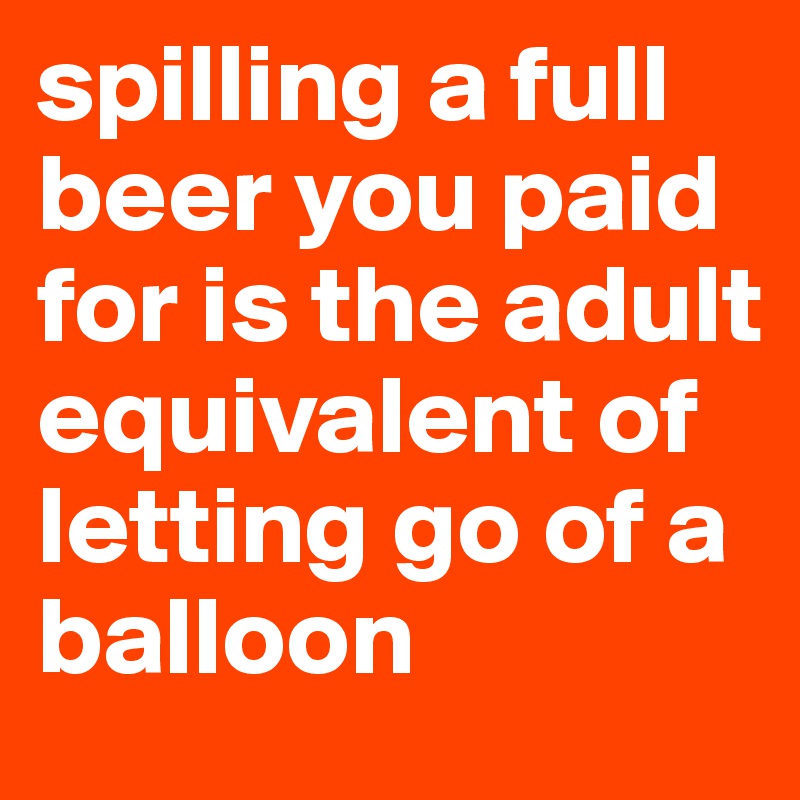 spilling a full beer you paid for is the adult equivalent of letting go of a balloon