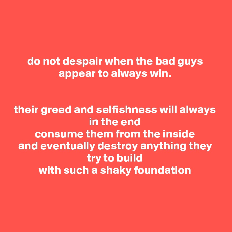 


do not despair when the bad guys appear to always win.


their greed and selfishness will always
in the end
consume them from the inside
and eventually destroy anything they try to build
with such a shaky foundation



