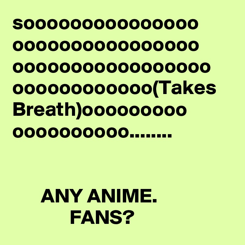 sooooooooooooooo
oooooooooooooooo
ooooooooooooooooo
oooooooooooo(Takes Breath)ooooooooo
oooooooooo........


       ANY ANIME.                               FANS? 