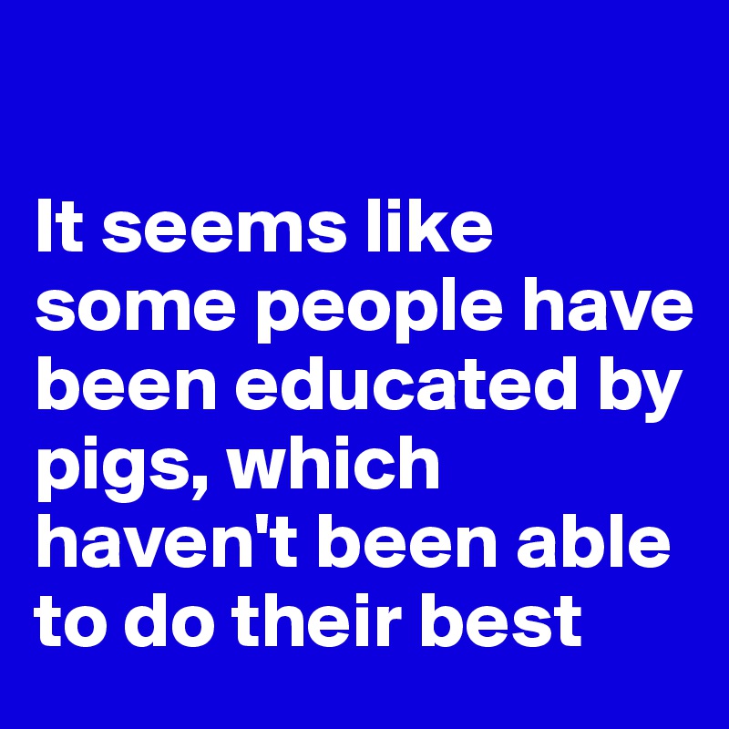 

It seems like some people have been educated by pigs, which haven't been able to do their best
