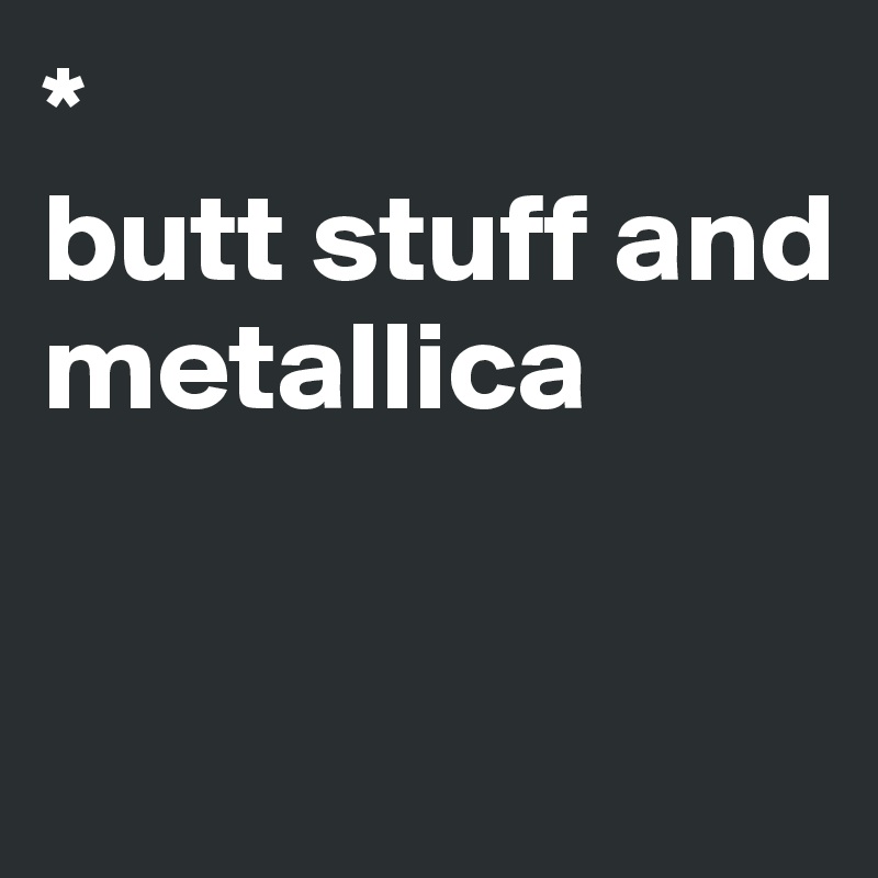 *
butt stuff and metallica


