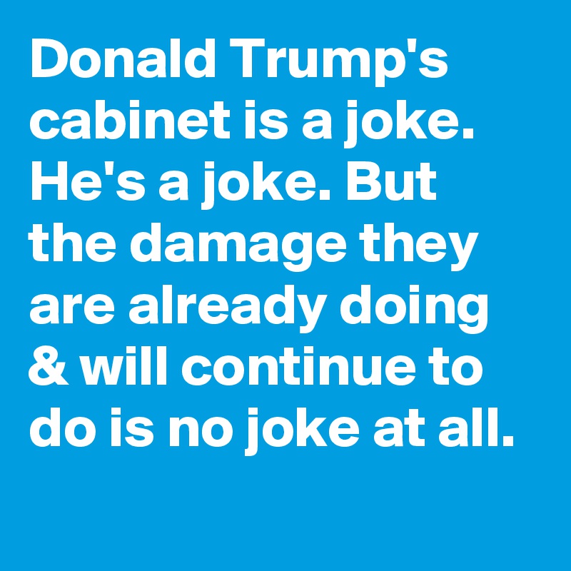Donald Trump's cabinet is a joke. He's a joke. But the damage they are already doing & will continue to do is no joke at all.