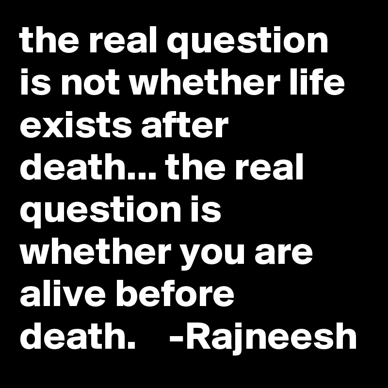 the real question is not whether life exists after death... the real question is whether you are alive before death.    -Rajneesh