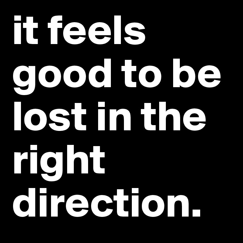 it feels good to be lost in the right direction.