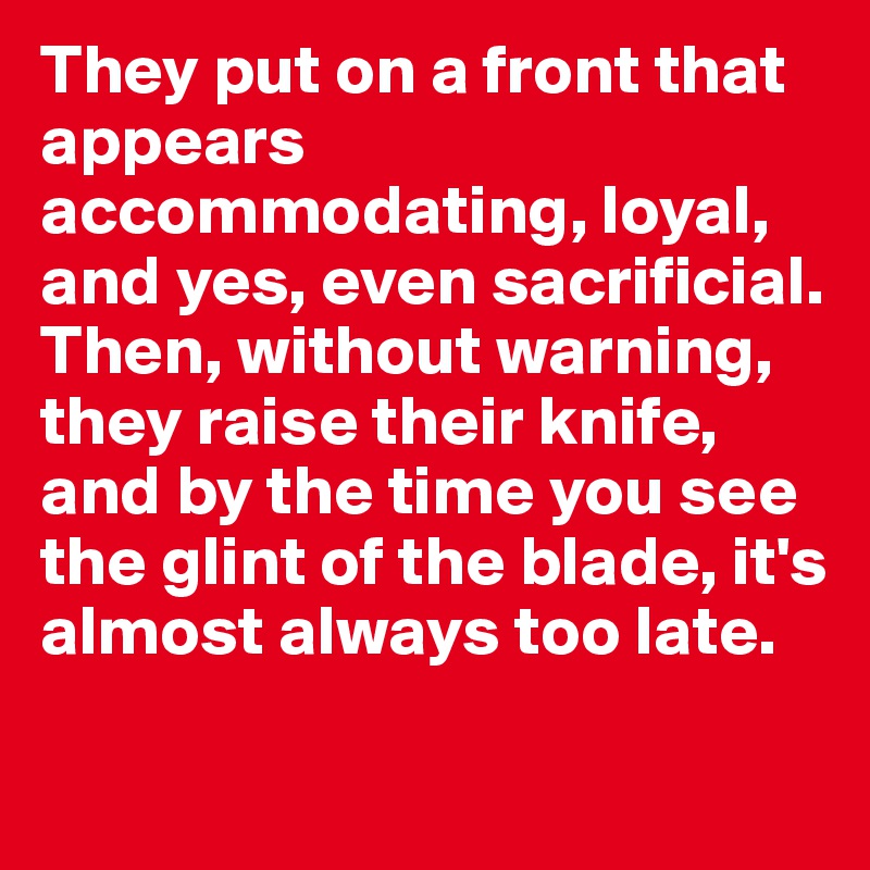They put on a front that appears accommodating, loyal, and yes, even sacrificial. Then, without warning, they raise their knife, and by the time you see the glint of the blade, it's almost always too late.
