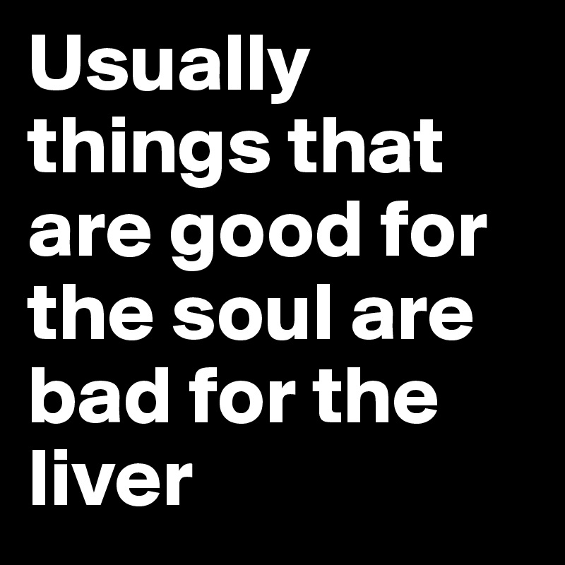 Usually things that are good for the soul are bad for the liver