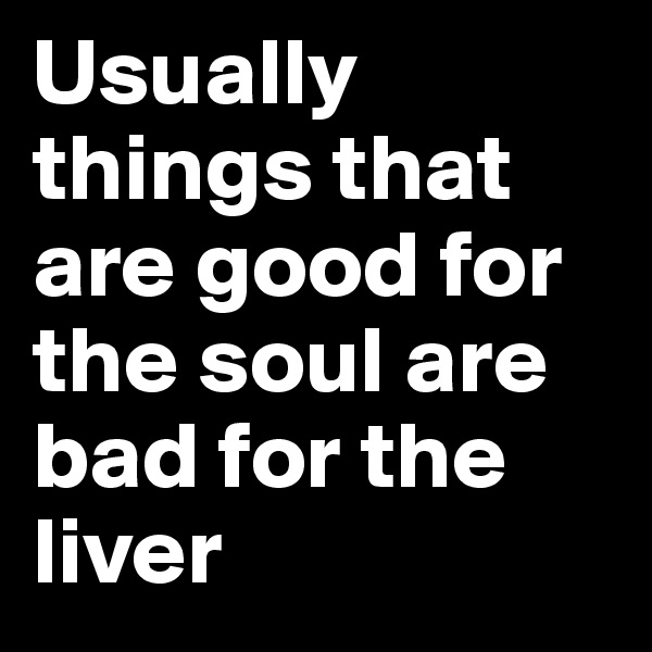 Usually things that are good for the soul are bad for the liver