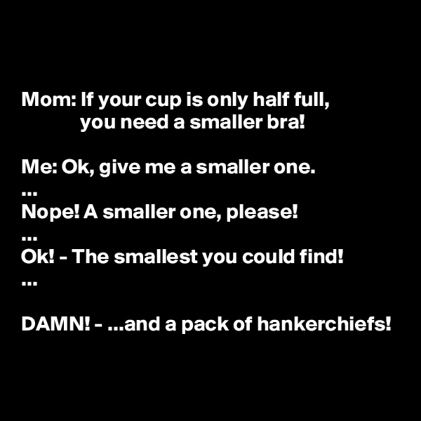


Mom: If your cup is only half full,
              you need a smaller bra!

Me: Ok, give me a smaller one.
...
Nope! A smaller one, please!
...
Ok! - The smallest you could find!
...

DAMN! - ...and a pack of hankerchiefs!

