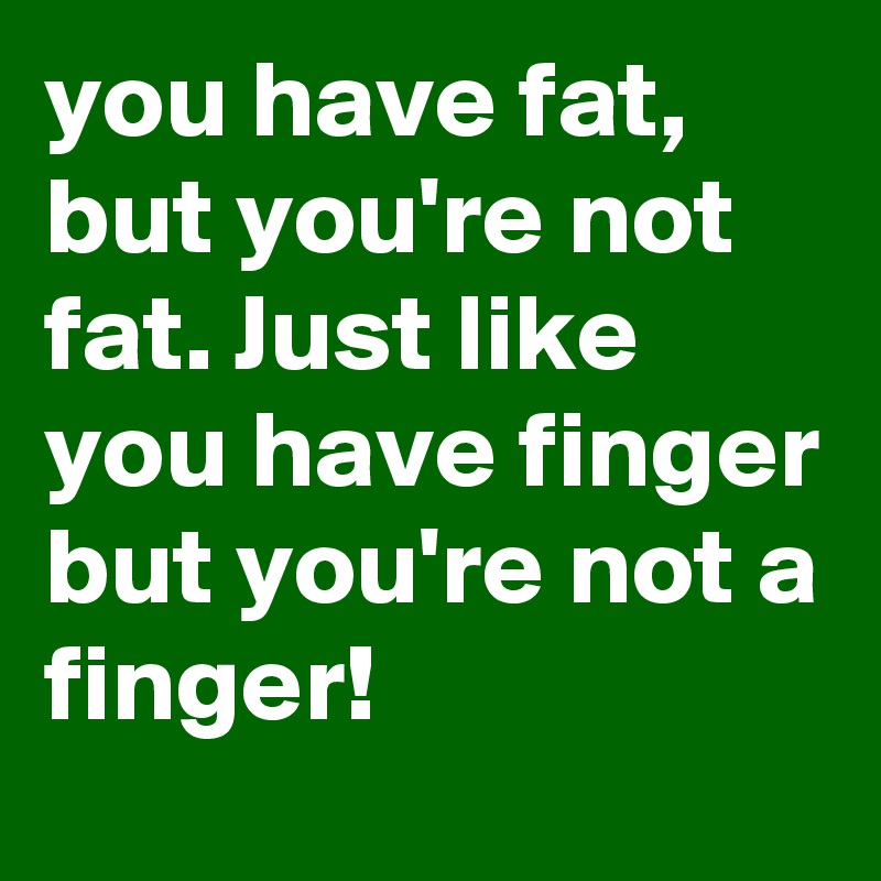 you have fat, but you're not fat. Just like you have finger but you're not a finger! 
