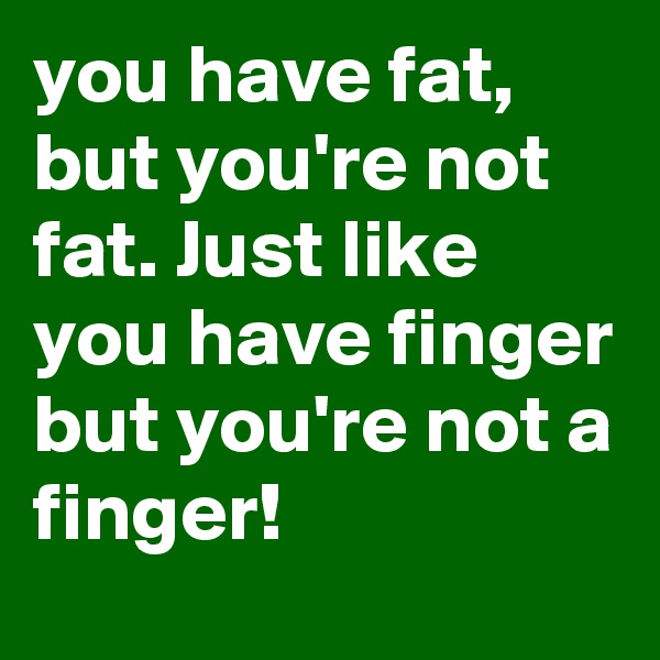 you have fat, but you're not fat. Just like you have finger but you're not a finger! 