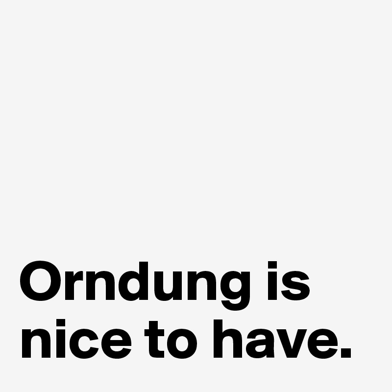 



Orndung is nice to have.
