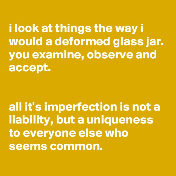 
i look at things the way i would a deformed glass jar. you examine, observe and accept.


all it's imperfection is not a liability, but a uniqueness to everyone else who seems common.
