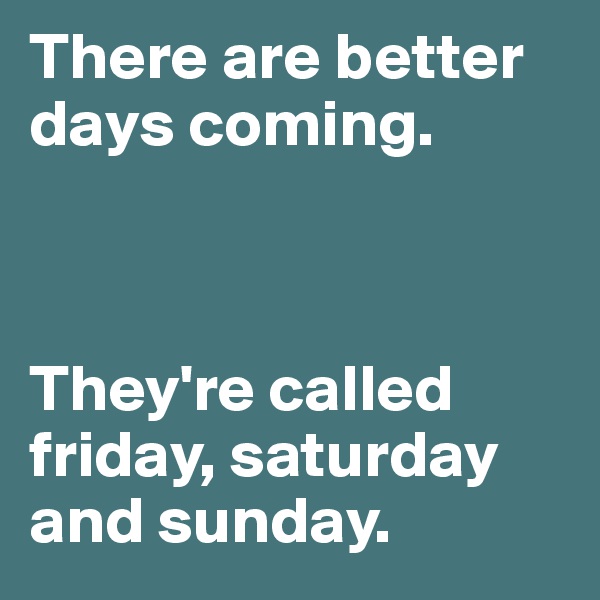 There are better days coming.



They're called friday, saturday and sunday.