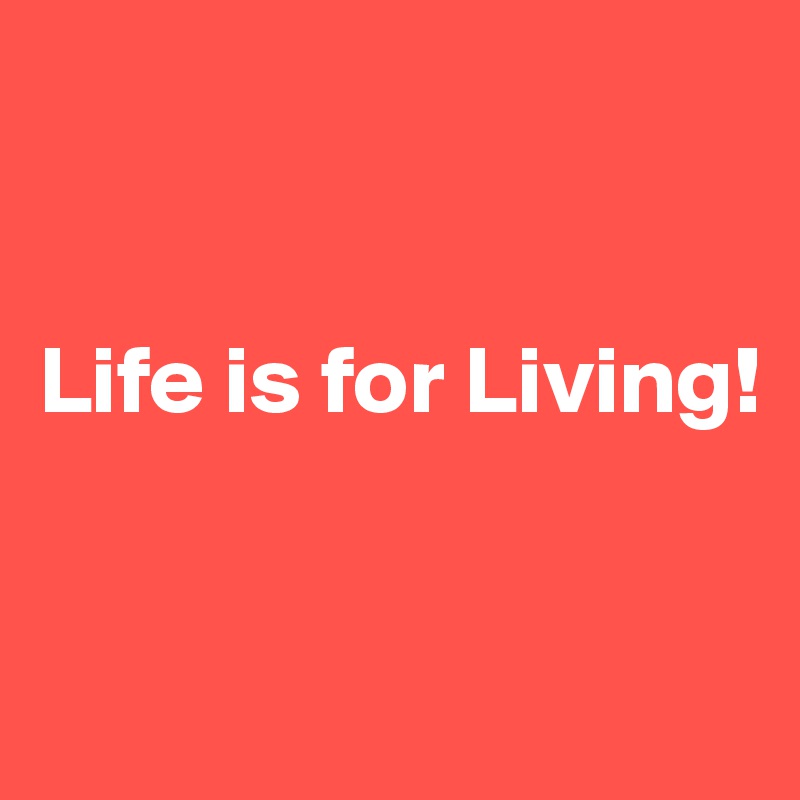 


Life is for Living! 


