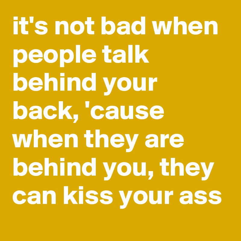 it's not bad when people talk behind your back, 'cause when they are behind you, they can kiss your ass