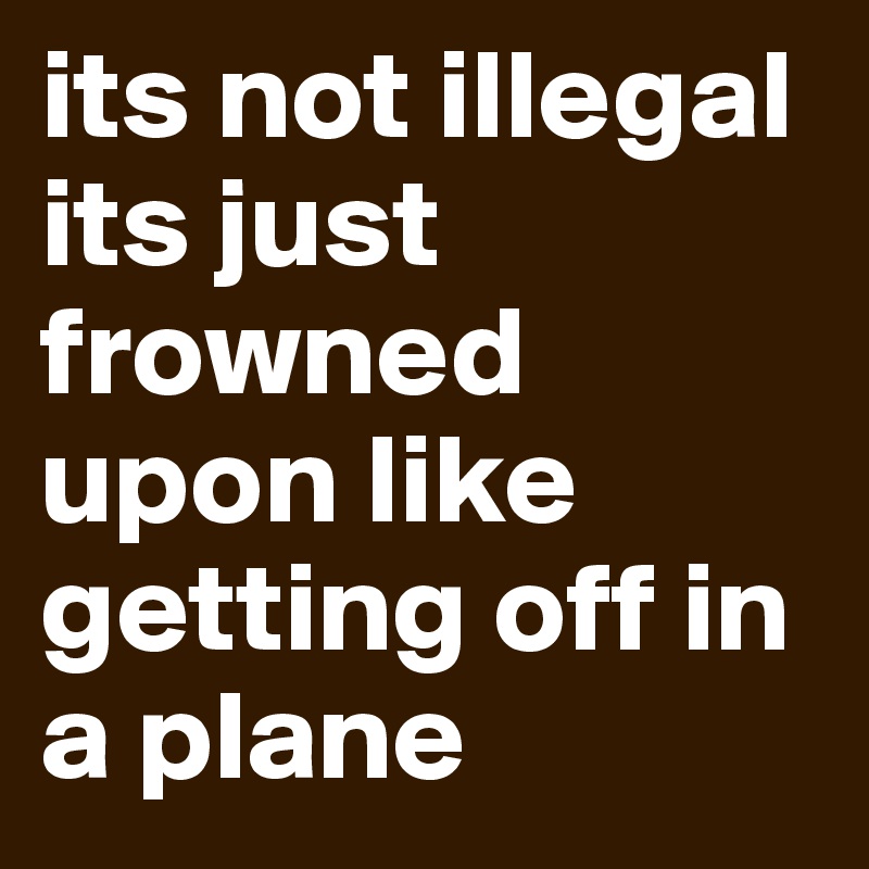 its not illegal its just frowned upon like getting off in a plane
