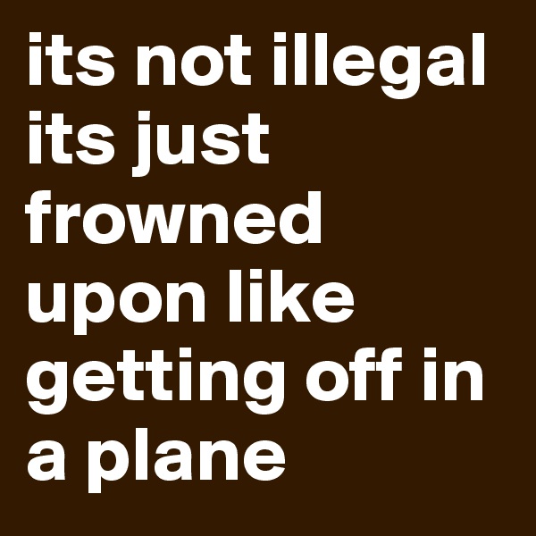 its not illegal its just frowned upon like getting off in a plane
