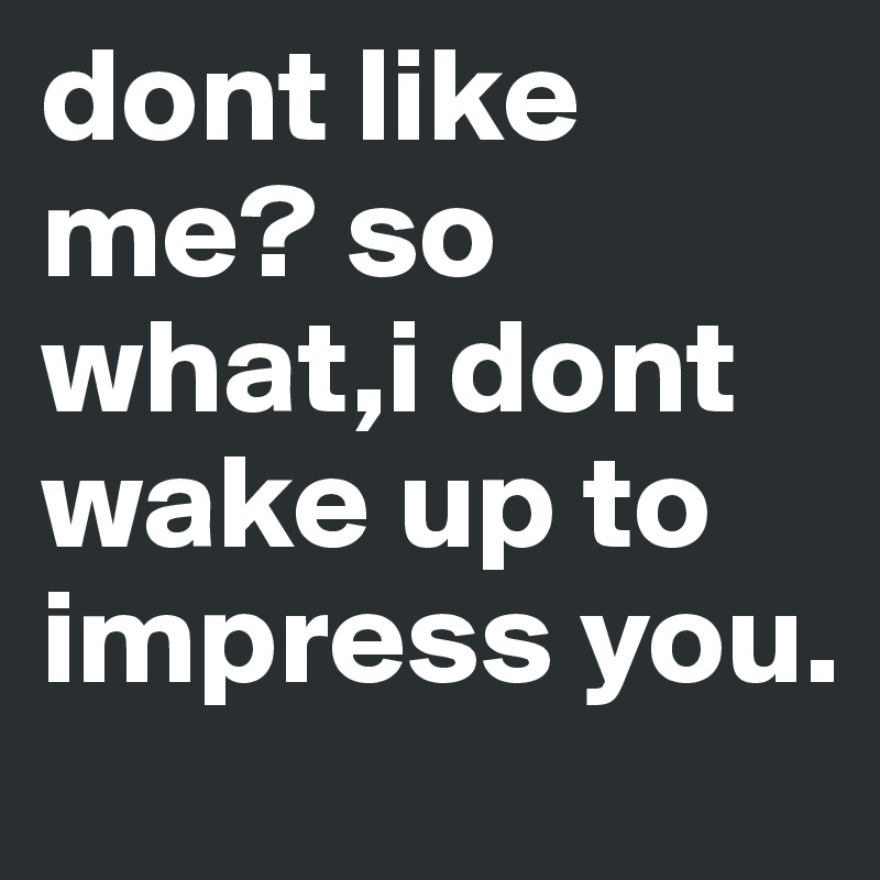 dont like me? so what,i dont wake up to impress you.
