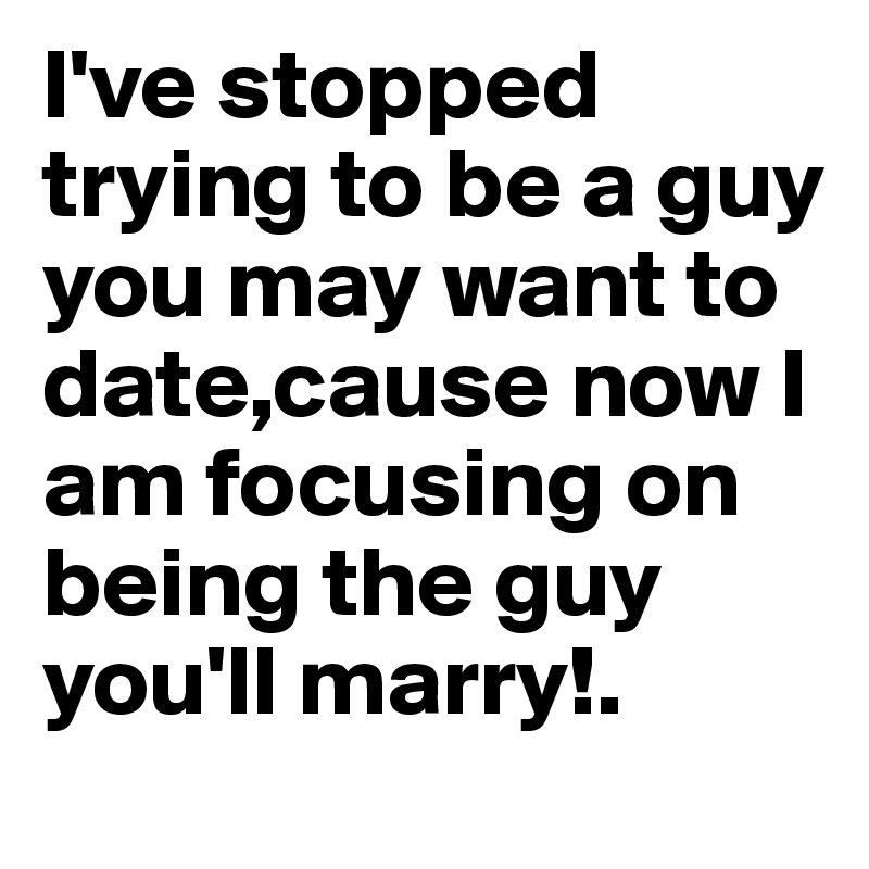 I've stopped trying to be a guy you may want to date,cause now I am focusing on being the guy you'll marry!.