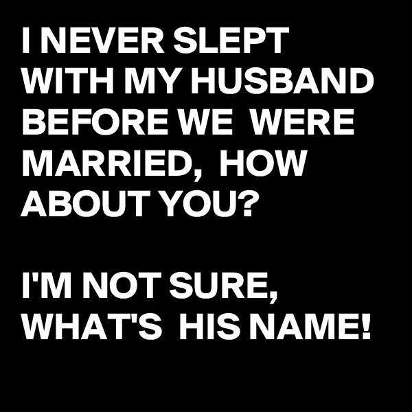 I NEVER SLEPT WITH MY HUSBAND BEFORE WE  WERE MARRIED,  HOW ABOUT YOU?

I'M NOT SURE,
WHAT'S  HIS NAME!
