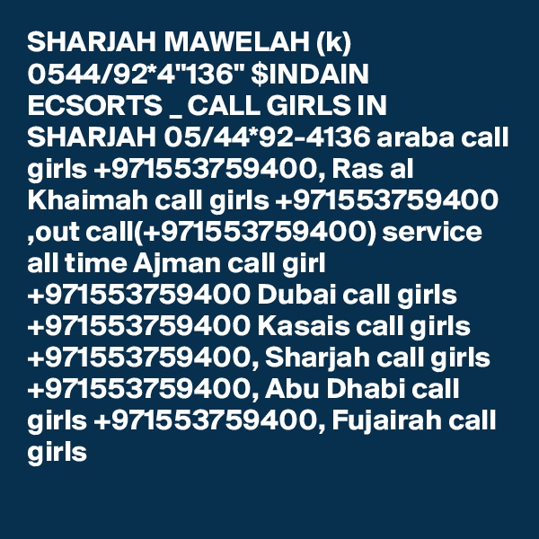 SHARJAH MAWELAH (k) 0544/92*4"136" $INDAIN ECSORTS _ CALL GIRLS IN SHARJAH 05/44*92-4136 araba call girls +971553759400, Ras al Khaimah call girls +971553759400 ,out call(+971553759400) service all time Ajman call girl +971553759400 Dubai call girls +971553759400 Kasais call girls +971553759400, Sharjah call girls +971553759400, Abu Dhabi call girls +971553759400, Fujairah call girls