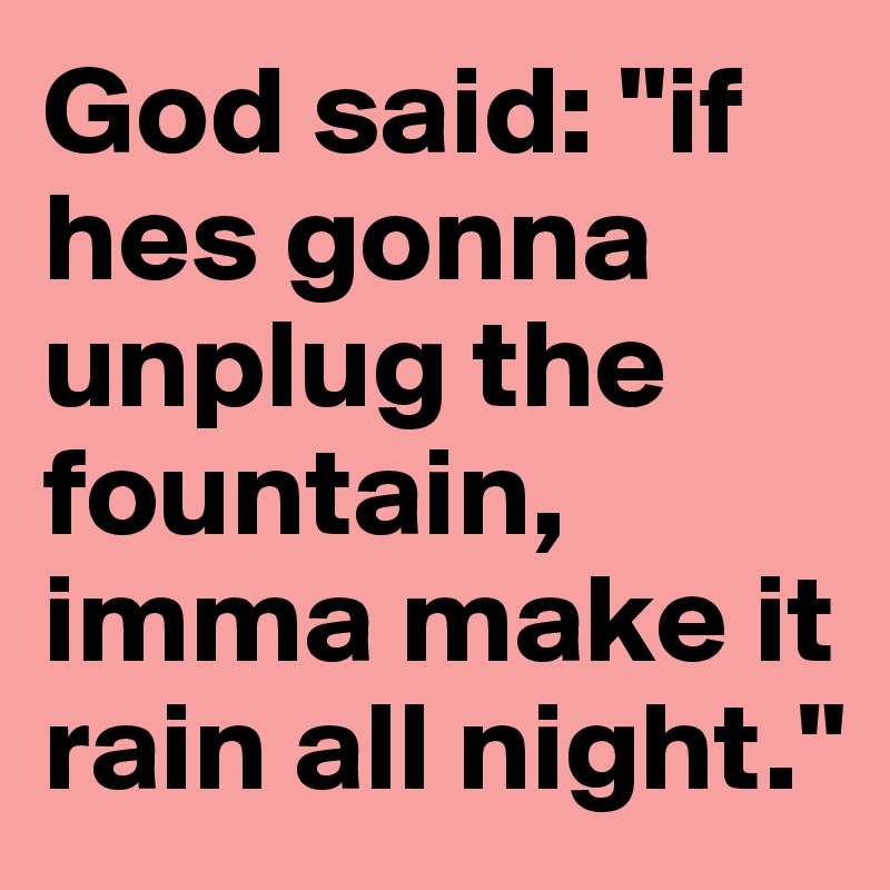 God said: "if hes gonna unplug the fountain, imma make it rain all night."