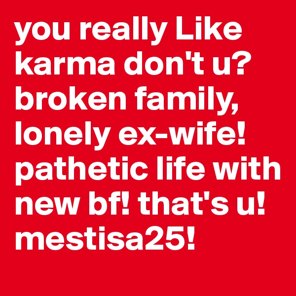 you really Like karma don't u? broken family, lonely ex-wife! pathetic life with new bf! that's u! mestisa25!