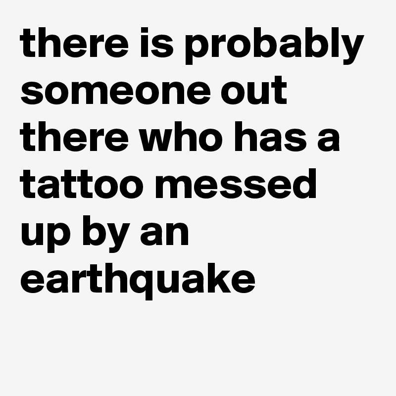 there is probably someone out there who has a tattoo messed up by an earthquake
