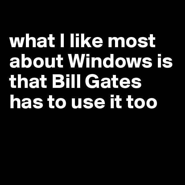 
what I like most about Windows is that Bill Gates has to use it too


