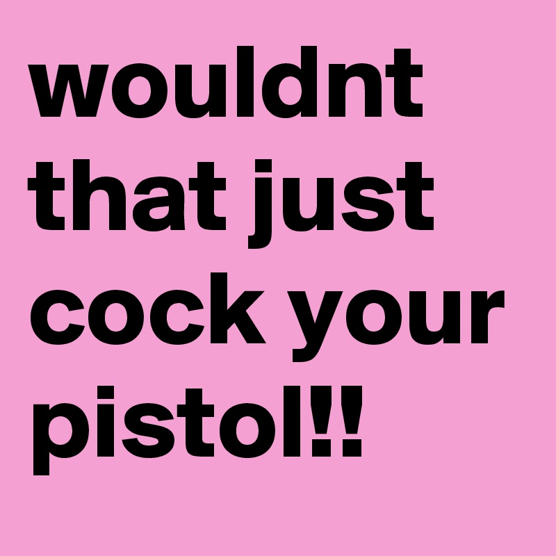 wouldnt that just cock your pistol!! 
