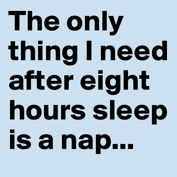 The only thing I need after eight hours sleep is a nap...