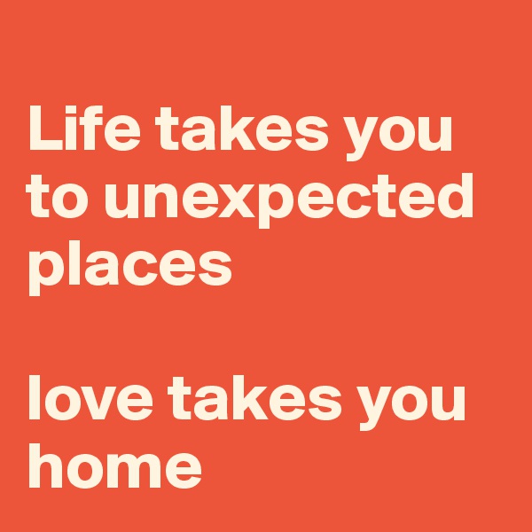 
Life takes you to unexpected places 

love takes you home