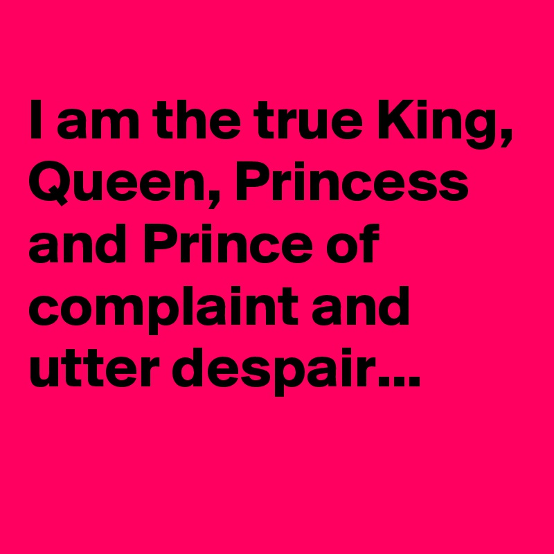 
I am the true King, Queen, Princess and Prince of complaint and utter despair...

