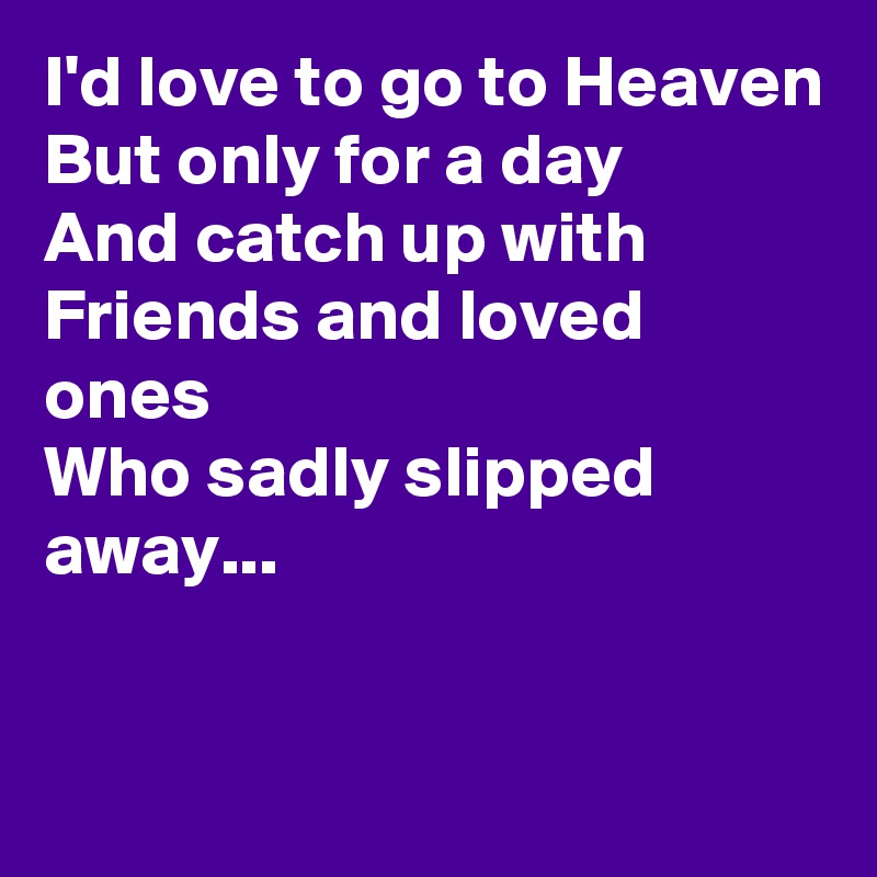 I'd love to go to Heaven
But only for a day
And catch up with Friends and loved ones
Who sadly slipped away...


