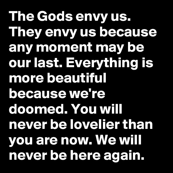 The Gods envy us. They envy us because any moment may be our last. Everything is more beautiful because we're doomed. You will never be lovelier than you are now. We will never be here again. 