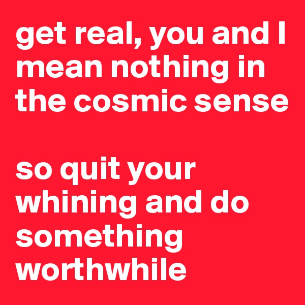get real, you and I mean nothing in the cosmic sense

so quit your whining and do something worthwhile 