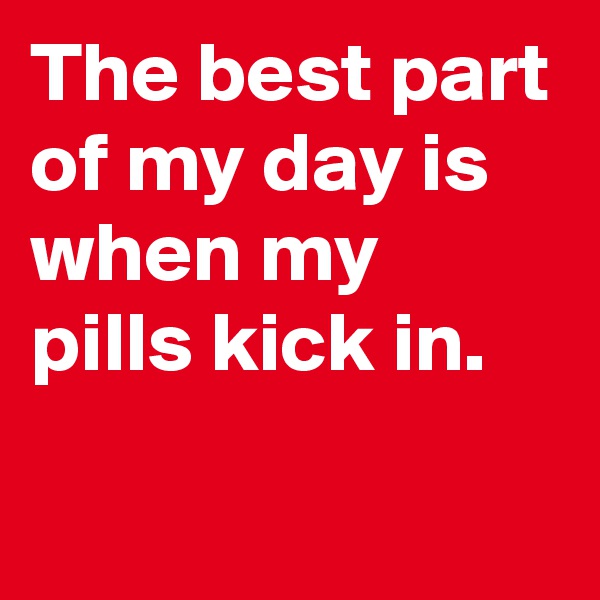 The best part of my day is when my pills kick in.
