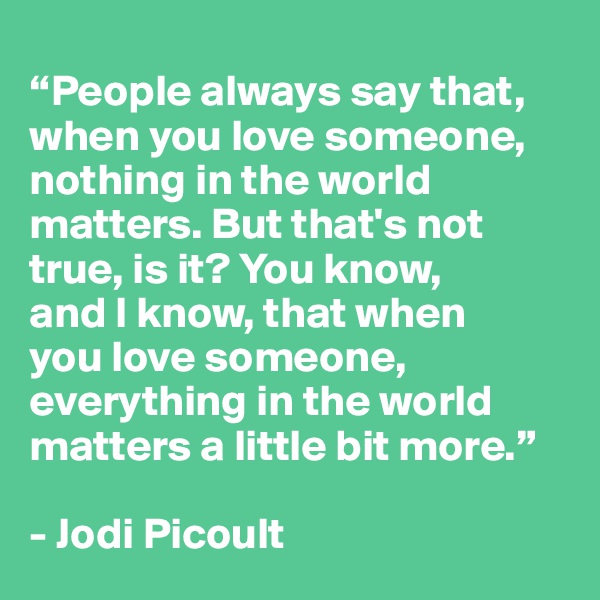 
“People always say that, when you love someone, nothing in the world matters. But that's not true, is it? You know, 
and I know, that when 
you love someone, everything in the world matters a little bit more.”

- Jodi Picoult