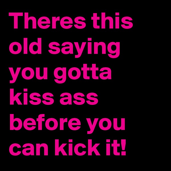 Theres this old saying you gotta kiss ass before you can kick it!